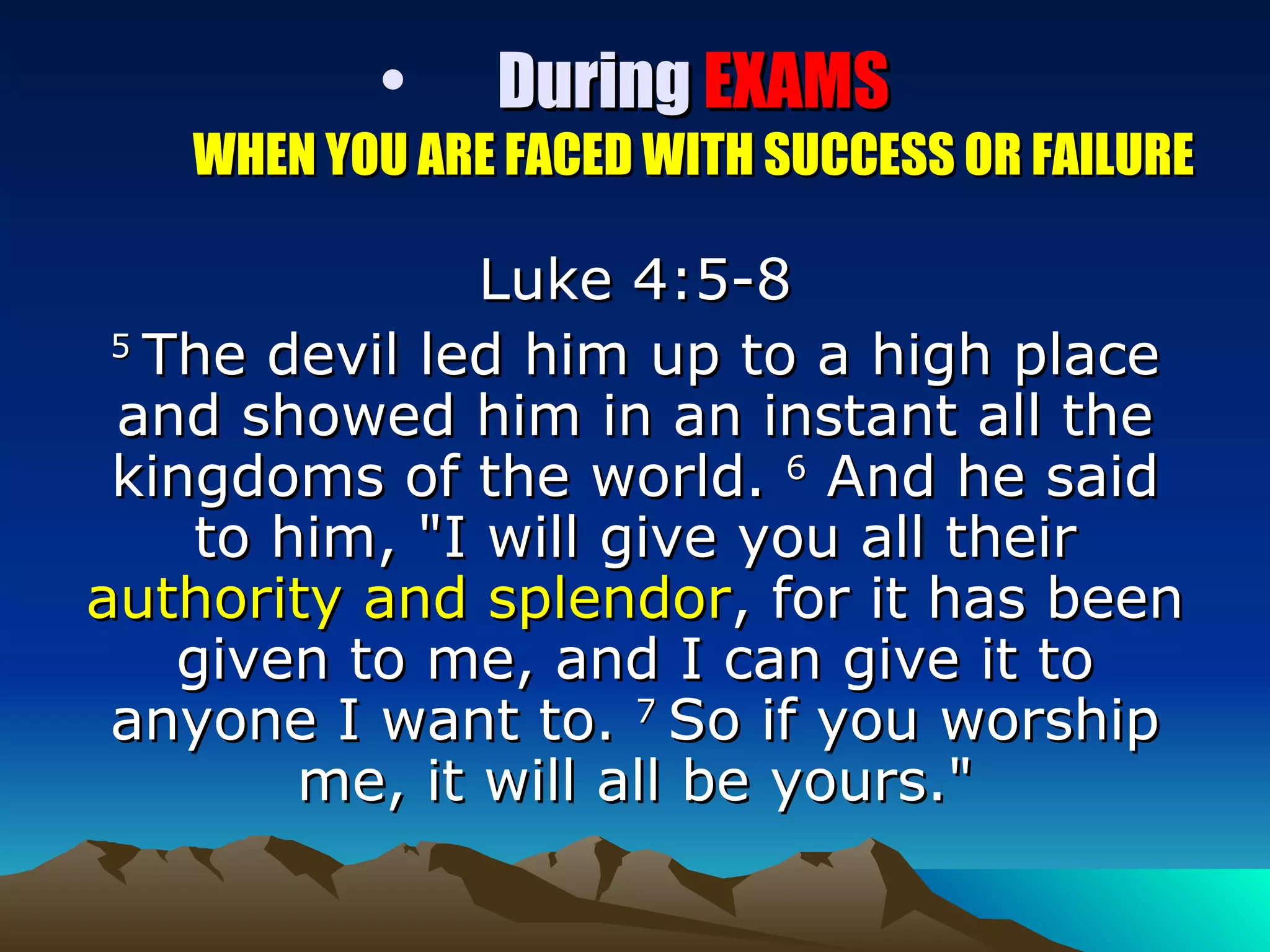 During  EXAMS WHEN YOU ARE FACED WITH SUCCESS OR FAILURE Luke 4:5-8 5  The devil led him up to a high place and showed him in an instant all the kingdoms of the world.  6  And he said to him, "I will give you all their  authority and splendor , for it has been given to me, and I can give it to anyone I want to.  7  So if you worship me, it will all be yours." 