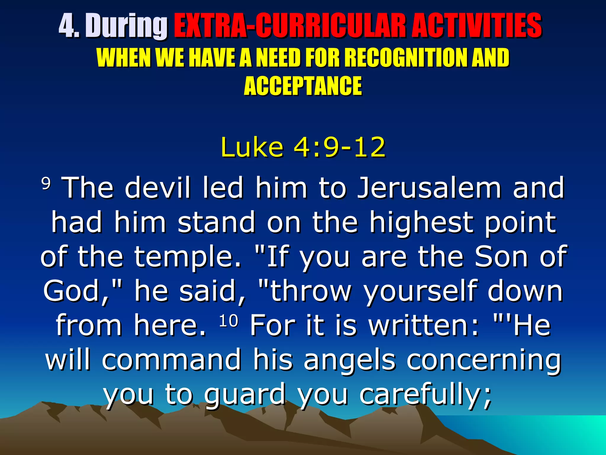 4. During  EXTRA-CURRICULAR ACTIVITIES  WHEN WE HAVE A NEED FOR RECOGNITION AND ACCEPTANCE Luke 4:9-12 9  The devil led him to Jerusalem and had him stand on the highest point of the temple. "If you are the Son of God," he said, "throw yourself down from here.  10  For it is written: "'He will command his angels concerning you to guard you carefully;  