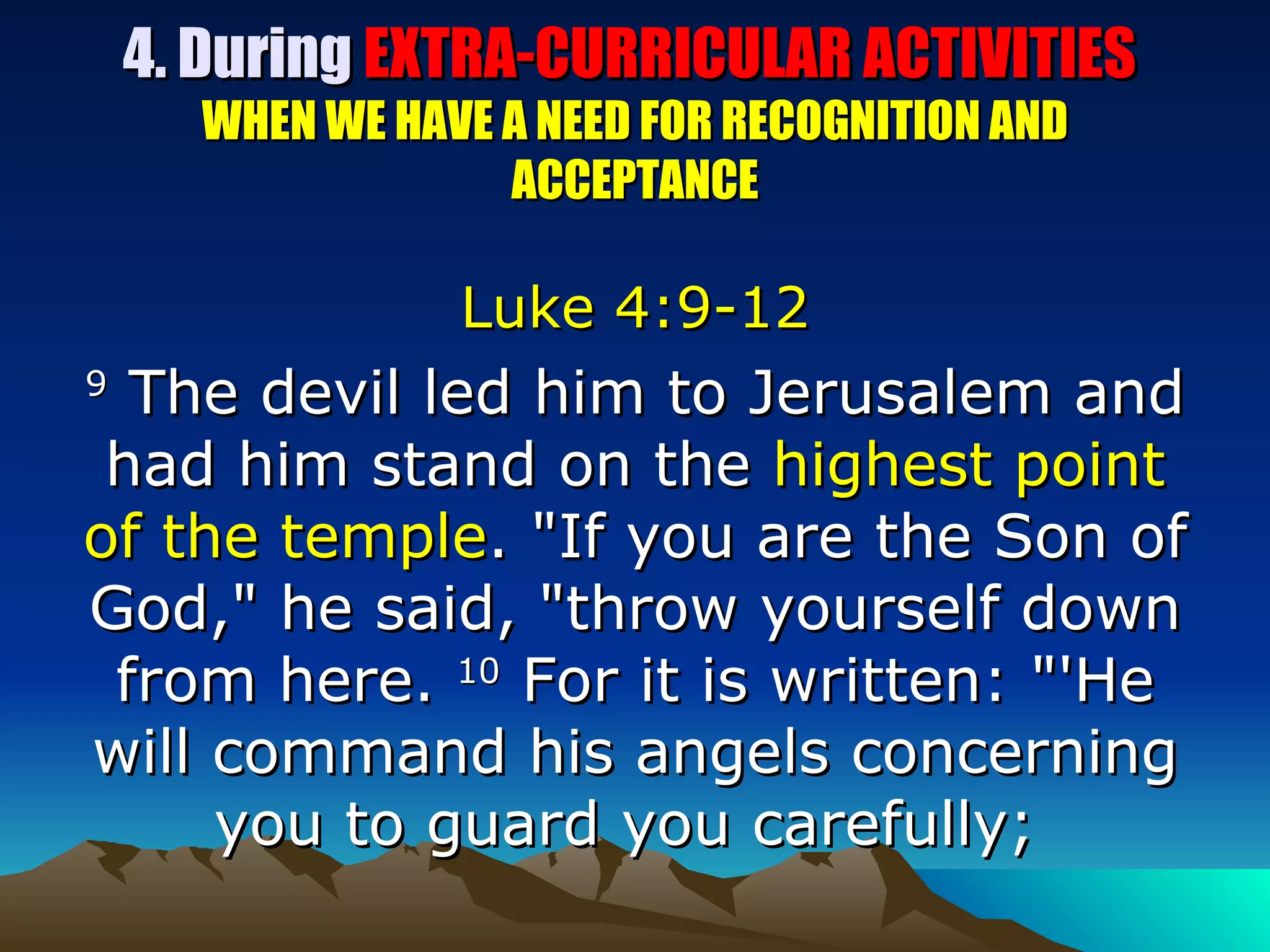 4. During  EXTRA-CURRICULAR ACTIVITIES  WHEN WE HAVE A NEED FOR RECOGNITION AND ACCEPTANCE Luke 4:9-12 9  The devil led him to Jerusalem and had him stand on the  highest point of the temple . "If you are the Son of God," he said, "throw yourself down from here.  10  For it is written: "'He will command his angels concerning you to guard you carefully;  