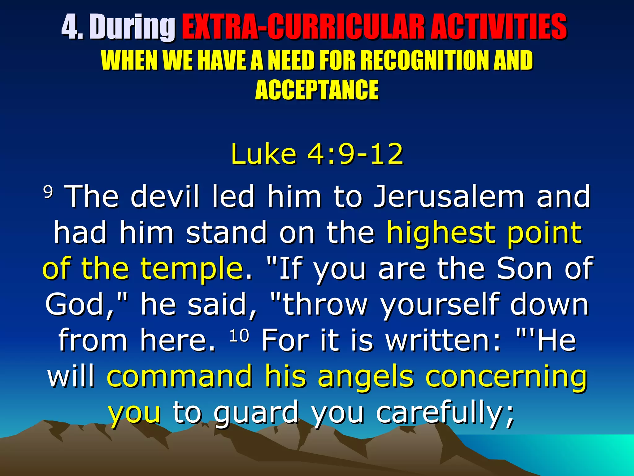 4. During  EXTRA-CURRICULAR ACTIVITIES  WHEN WE HAVE A NEED FOR RECOGNITION AND ACCEPTANCE Luke 4:9-12 9  The devil led him to Jerusalem and had him stand on the  highest point of the temple . "If you are the Son of God," he said, "throw yourself down from here.  10  For it is written: "'He will  command his angels concerning you  to guard you carefully;  