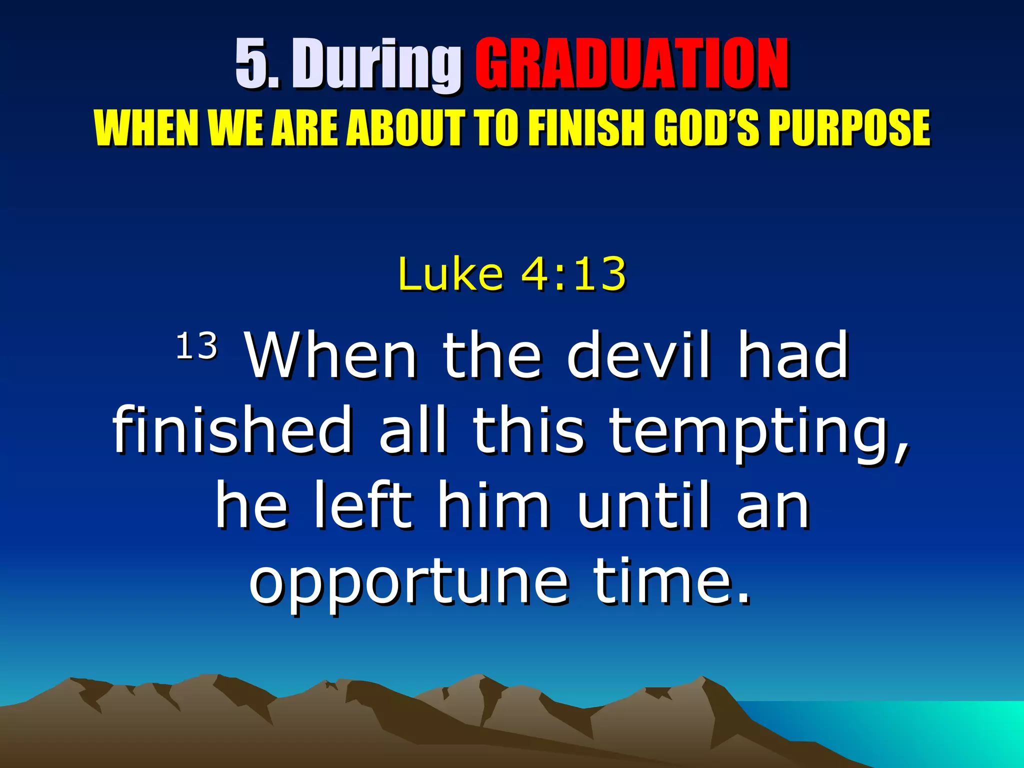 5. During  GRADUATION WHEN WE ARE ABOUT TO FINISH GOD’S PURPOSE Luke 4:13 13  When the devil had finished all this tempting, he left him until an opportune time.  