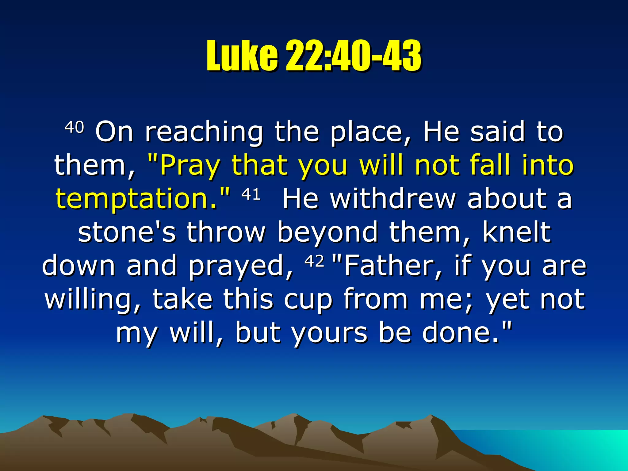 Luke 22:40-43 40  On reaching the place, He said to them,  "Pray that you will not fall into temptation."   41   He withdrew about a stone's throw beyond them, knelt down and prayed,  42  "Father, if you are willing, take this cup from me; yet not my will, but yours be done." 