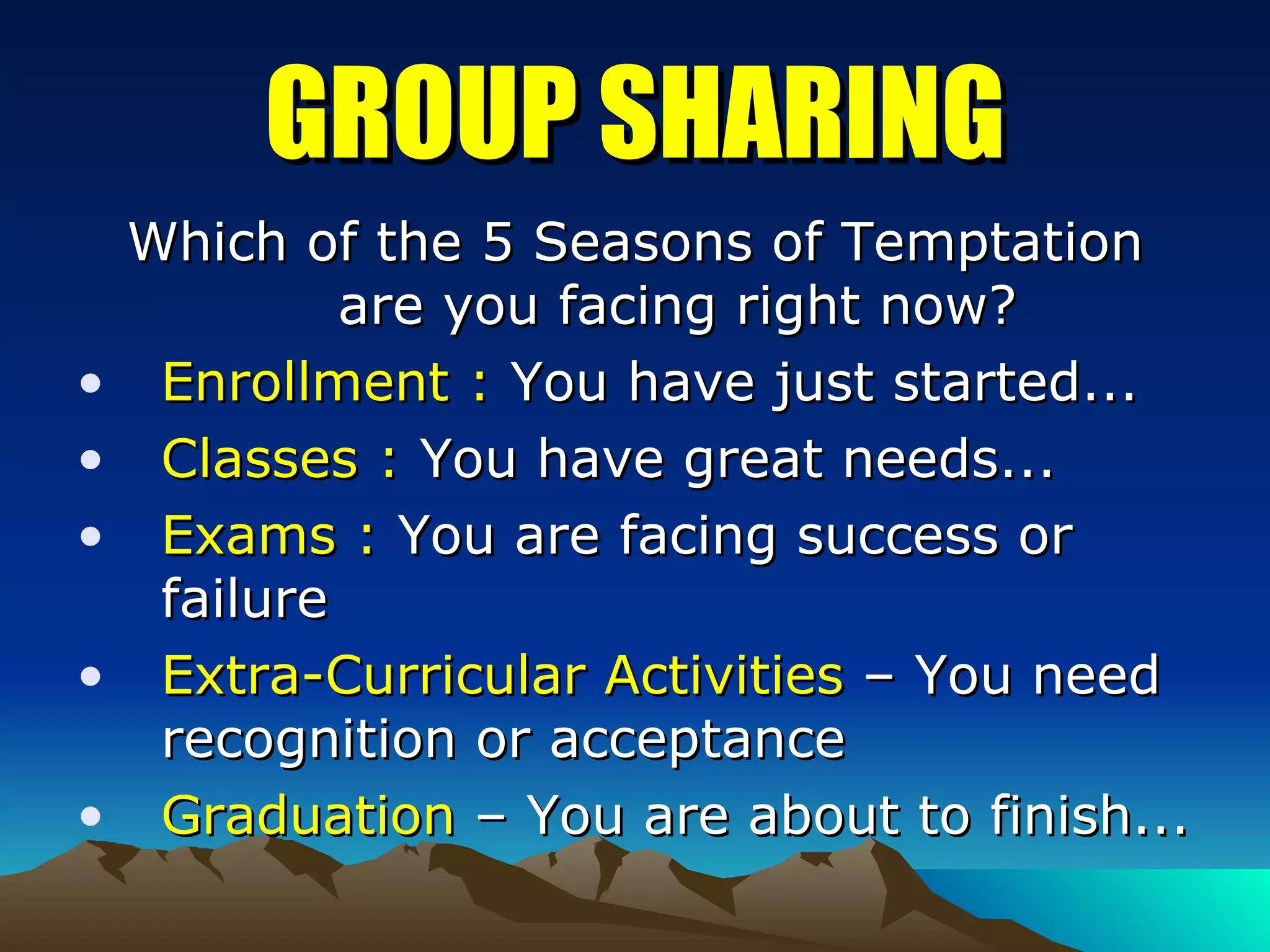 GROUP SHARING Which of the 5 Seasons of Temptation are you facing right now? Enrollment :  You have just started... Classes :  You have great needs... Exams :  You are facing success or failure Extra-Curricular Activities  – You need recognition or acceptance Graduation  – You are about to finish... 