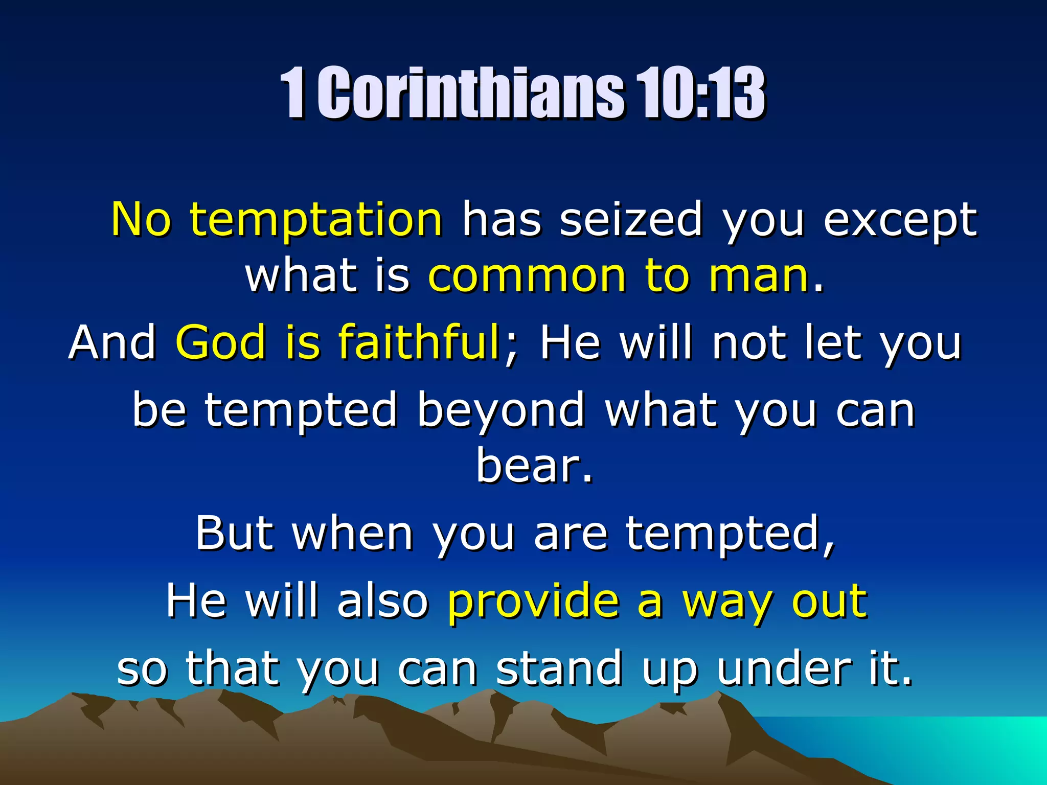 1 Corinthians 10:13 No temptation  has seized you except what is  common to man .  And  God is faithful ; He will not let you  be tempted beyond what you can bear.  But when you are tempted,  He will also  provide a way out   so that you can stand up under it.  