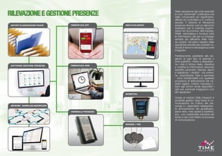 Nella valutazione dei costi aziendali
la voce “personale” costituisce una
delle componenti più significative,
difficile da controllare e in continua
ascesa. Il sistema di rilevazione
presenze diventa così un elemento
strategico per la crescita organiz-
zativa ed economica dell’impresa.
Infatti, razionalizza e fornisce tutte
le informazioni utili per un impiego
sempre più efficiente delle risor-
se umane, nel pieno rispetto delle
specifiche previste dai contratti na-
zionali di lavoro e dai singoli accordi
integrativi.
Perfettamente adattabile alle esi-
genze di ogni tipo di azienda o
ente pubblico, mette a disposizio-
ne i dati in tempo reale, classifica
e riordina le informazioni secondo
specifici parametri, stampa report
e statistiche. I risultati - ore ordina-
rie, straordinarie, ferie e permessi
- sono interfacciabili con qualsiasi
procedura di elaborazione dei ce-
dolini paghe, mentre l’accesso li-
bero agli archivi rende disponibili i
dati per eventuali integrazioni con
altri applicativi.
Grazie al modulo Web Infopoint è
possibile gestire i tipici flussi di co-
municazione tra l’ufficio del per-
sonale e i dipendenti relativamen-
te all’inserimento dei giustificativi,
piano ferie, note spese e trasferte,
ecc., con sostanziale riduzione dei
tempi e dei costi relativi ai processi
di comunicazione.
GEOLOCALIZZATA
BADGES + TAG
RILEVAZIONEEGESTIONEPRESENZE
EXPORT ELABORAZIONE PAGHE
TIMBRATURA WEB
TERMINALE PRESENZE
TIMBRATURA APP
SOFTWARE GESTIONE PRESENZE
INFOPOINT-WORKFLOWGIUSTIFICATIVI
BIOMETRIA
 