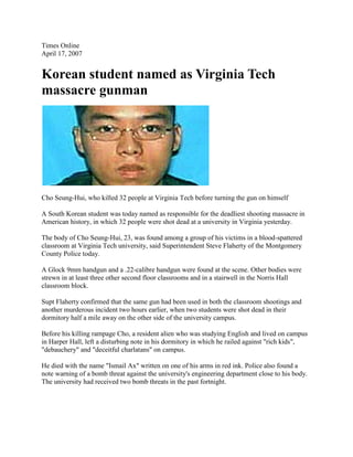 Times Online <br />April 17, 2007<br />Korean student named as Virginia Tech massacre gunman<br />Cho Seung-Hui, who killed 32 people at Virginia Tech before turning the gun on himself<br />A South Korean student was today named as responsible for the deadliest shooting massacre in American history, in which 32 people were shot dead at a university in Virginia yesterday. <br />The body of Cho Seung-Hui, 23, was found among a group of his victims in a blood-spattered classroom at Virginia Tech university, said Superintendent Steve Flaherty of the Montgomery County Police today. <br />A Glock 9mm handgun and a .22-calibre handgun were found at the scene. Other bodies were strewn in at least three other second floor classrooms and in a stairwell in the Norris Hall classroom block. <br />Supt Flaherty confirmed that the same gun had been used in both the classroom shootings and another murderous incident two hours earlier, when two students were shot dead in their dormitory half a mile away on the other side of the university campus. <br />Top of Form<br />Bottom of Form<br />Top of Form<br />Bottom of Form<br />Top of Form<br />Bottom of Form<br />Top of Form<br />Bottom of Form<br />Before his killing rampage Cho, a resident alien who was studying English and lived on campus in Harper Hall, left a disturbing note in his dormitory in which he railed against quot;
rich kidsquot;
, quot;
debaucheryquot;
 and quot;
deceitful charlatansquot;
 on campus. <br />He died with the name quot;
Ismail Axquot;
 written on one of his arms in red ink. Police also found a note warning of a bomb threat against the university's engineering department close to his body. The university had received two bomb threats in the past fortnight. <br />Investigators believe Cho, born on January 18 1984 and the brother of a Princeton university graduate, had planned the attack for at least a month having bought his Glock pistol on March 13 and the other weapon last week. <br />Police sources said that in recent weeks Cho had been treated for depression, had begun to stalk women and had tried to start a fire in a campus dormitory. <br />Students on campus talked of him as a loner who hardly ever acknowledged passers-by while his course tutors revealed how his disturbed mindset had been glimpsed in his English creative writing. <br />According to Professor Carolyn Rude, chairwoman of the university’s English department, her colleague Lucinda Roy, the department’s director of creative writing, had described Cho as quot;
troubledquot;
 and referred him for counselling, though she did not know how the sessions had gone. <br />quot;
There was some concern about him,quot;
 Ms Rude said. <br />quot;
Sometimes, in creative writing, people reveal things and you never know if it’s creative or if they’re describing things, if they’re imagining things or just how real it might be. But we’re all alert to not ignore things like this.quot;
 <br />Those who knew Cho, whose parents run a dry cleaning business in Centreville, Virginia, said he had little to say to any of those around him. <br />quot;
He was very quiet, always by himself,quot;
 Abdul Shash, his dormitory neighbour said, adding that he spent a lot of his free time playing basketball and would not respond if someone greeted him. <br />It also emerged that Cho had been caught speeding on April 7 - he was issued a ticket for driving at 44mph in a 25mph zone, and was due in court on May 23 to face traffic violation charges. <br />At a press conference this morning on the Virginia Tech campus, Supt Flaherty described the crime scene that confronted officers in Norris Hall as quot;
horrificquot;
. He also confirmed that a number of quot;
heroic eventsquot;
 had taken place inside Norris Hall, as individuals tried to protect others from the gunman. <br />In their panic to escape Cho, the victims had left their personal belongings scattered chaotically all over the second floor, hampering efforts to identify the dead. <br />Dr Marcella Fierro, the Chief Medical Examiner of the Commonwealth of Virginia, warned that she would not be able to complete all the identifications for several days, and that no names would be issued until then. <br />Nonetheless, today the identities were starting to emerge of the victims. University professors - including a 75-year-old with Romanian and Israeli citizenship who was shot as he tried to protect his students - as well as a host of college freshmen were among the dead. <br />Meanwhile, anger was growing at the college authorities who were accused by one student of having quot;
blood on their handsquot;
 for failing to close the campus or tell the thousands of staff and students to stay away after the first shooting incident, which took place two hours before the second. <br />The first shots were fired inside a dormitory at about 7.15am, killing two people. Students complained they got no warning from the university until an e-mail that arrived more than two hours after the shots were fired - by which time the second rampage had begun. <br />quot;
I think the university has blood on their hands because of their lack of action after the first incident,quot;
 said Billy Bason, 18, who lives on the seventh floor of the dorm. <br />President Bush and his wife, Laura, were attending a memorial service at the university today. Mr Bush said last night: quot;
Our nation is shocked and horrified.quot;
 <br />The Queen said that she was quot;
shocked and saddened quot;
by the shooting, and Tony Blair said that he was quot;
deeply shocked at the terrible loss of innocent livesquot;
. <br />Cho Byung-Jae, a South Korean foreign ministry spokesman, said: quot;
The Government expresses indescribable surprise and shock over this shooting incident.quot;
 <br />The massacre began when a lone gunman opened fire inside a fourth floor dormitory in West Ambler Johnston Hall, one of the biggest halls of residence with sleeping quarters for 895 students. There was quot;
mass chaosquot;
, one undergraduate said — quot;
lots of students running around, going crazyquot;
. <br />Two people died. One has been named as Ryan Clark from Augusta, Georgia, who was an officer in the university’s marching band and a senior student due to graduate this year. The second was a freshman in veterinary science called Emily Hilscher, according to Collegiate Times, the college newspaper. <br />A British student escaped the shooting by hiding in his room. George Barnwell, 20, was in his dormitory with his girlfriend when the gunman opened fire in the building next door. <br />At 7.15am the first emergency call was made, bringing a massive response. Armed teams ringed the hall, on the southwest side of the 2,600-acre campus, trying to find the gunman amid swirling snow. <br />Mr Steger met Virginia Tech's police chief, Wendell Flinchum, and it was decided not to shut down the campus. <br />Instead a brief e-mail was sent out, which read: quot;
A shooting incident occurred at West Ambler Johnston earlier this morning. Police are on the scene and are investigating.quot;
 The message warned students to be cautious and contact police about anything suspicious. <br />It was believed that the incident was quot;
domesticquot;
 and was contained, and that there was reason to believe that the gunman had fled, said Mr Steger. <br />quot;
We had no reason to suspect any other incident was going to occur,quot;
 he said. quot;
We concluded that once (the students) got to the classroom, that was the best place to lock them down... <br />quot;
Whenever you have got something like this you have 9,000 students on campus, 16,000 in transit, 7,000 employees and 3,000 visitors, and if you don't get it right with information you get chaos.quot;
 <br />But at 9.40am, as police were interviewing a suspect they believed was connected to the first shooting, gunfire broke out again, with a 40-second volley of shots emerging from Norris Hall. <br />Police found the doors of the classroom block locked and chained from the inside, presumably by the gunman. <br />Witnesses inside described how a gunman walked up and down the corridors, entering classrooms and firing. <br />The highest death toll happened in a German class, where as many as 20 people were killed or injured, according to a student's account in Collegiate Times. <br />Erin Sheehan said that the gunman twice put his head into Professor Jamie Bishop's 9:05am German class in room 207 Norris Hall, as if he was looking for someone. When he came back for a third time he opened fire, she said. <br />quot;
He was just a normal looking kid, Asian, but he had on a Boy Scout type outfit,quot;
 she said. quot;
He wore a tan button-up vest, and this black vest, maybe it was for ammo or something. <br />quot;
I saw bullets hit people's body.There was blood everywhere. People in the class were passed out, I don't know maybe from shock from the pain. But I was one of only four that made it out of that classroom. The rest were dead or injured. My professor, Herr Bishop, I'm not sure if he's alive.quot;
 <br />Meanwhile Mr Librescu, a Romanian/Israeli engineering lecturer who was named by his family as amongst the dead, saved the lives of several students by blocking the doorway of his classroom from the approaching gunman before he was fatally shot, his son said today. Students of Professor Librescu, an engineering science and mathematics lecturer in at Virginia Tech for 20 years, sent e-mails to his wife, Marlena, telling of how he blocked the gunman’s way and saved their lives, said the son, Joe. <br />quot;
My father blocked the doorway with his body and asked the students to flee,quot;
 Joe Librescu said in a telephone interview from his home near Tel Aviv. quot;
Students started opening windows and jumping out.quot;
 <br />Nick, a student in another class, told BBC Radio 4's Today programme of his and his classmates' narrow escape after they heard gunfire outside. quot;
Immediately one of the girls in the class went and peeked down the hall and saw the guy, and we barricaded ourselves in the room. The gunman heard the door close and within five or 10 seconds he was was trying to get in. <br />quot;
We had the door fairly well barricaded and he fired into the door two or three times. A couple of bullets came through the door. It was fairly scary. It was clear to me that it was a semi-automatic handgun.quot;
 <br />Ishwar K Puri, the head of the engineering science and mechanics department, told the AP news agency that Prof Kevin Granata was another victim of the shootings. <br />Matt Maroney, a student, told Sky News that 43 people had been shot, adding that students had thrown desks at a door and a teacher had been shot in the arm. The gunman, he said, quot;
had an ungodly amount of ammo on him. He was just dressed in a vest filled with clips and started firing away at classroomsquot;
. <br />Some students broke limbs leaping from second-floor windows to escape. Others barricaded themselves in and prayed to be left alone. <br />The university has 26,000 students, many from Asia. <br />John Marshall, the Virginia state security secretary, today backed the beleaguered college authorities, saying that Mr Steger and Mr Flinchum had made the best decision they could at the time, and that now was the time to focus on helping the victims rather than on recriminations. <br />Fourteen people have been identified by the college's newspaper as 'confirmed dead', although the names have yet not been formally issued by the police. They include Christopher Jamie Bishop, a German teacher, GV Loganathan, 51, a lecturer in civil engineering, originally from India, and Caitlin Hammaren, a second year student in International Studies and French.<br />