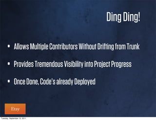 Ding Ding!

      • Allows Multiple Contributors Without Drifting from Trunk
      • Provides Tremendous Visibility into Project Progress
      • Once Done, Code’s already Deployed

Tuesday, September 13, 2011
 