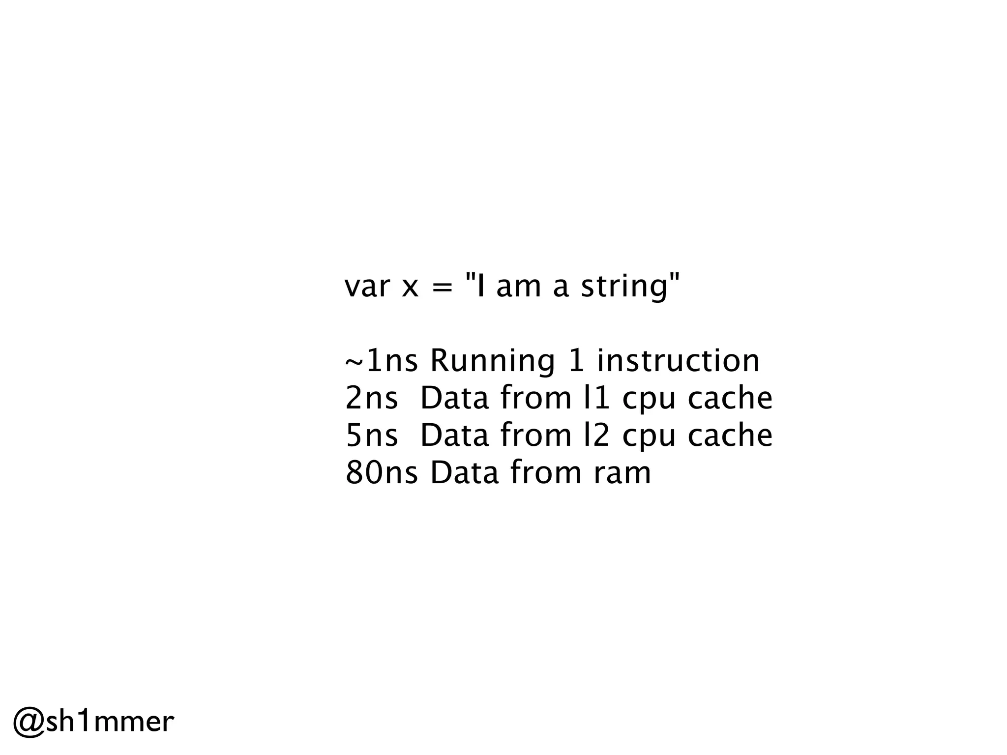 var x = "I am a string"

           ~1ns Running 1 instruction
           2ns Data from l1 cpu cache
           5ns Data from l2 cpu cache
           80ns Data from ram




@sh1mmer
 