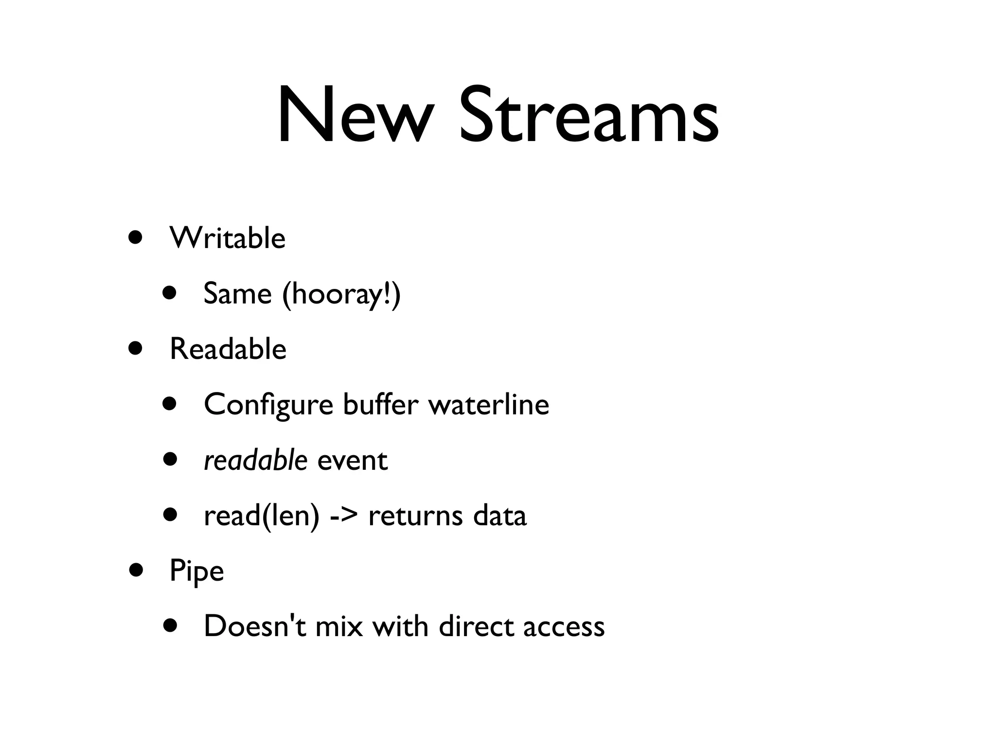 New Streams
•   Writable
    •   Same (hooray!)
•   Readable
    •   Conﬁgure buffer waterline
    •   readable event
    •   read(len) -> returns data
•   Pipe
    •   Doesn't mix with direct access
 