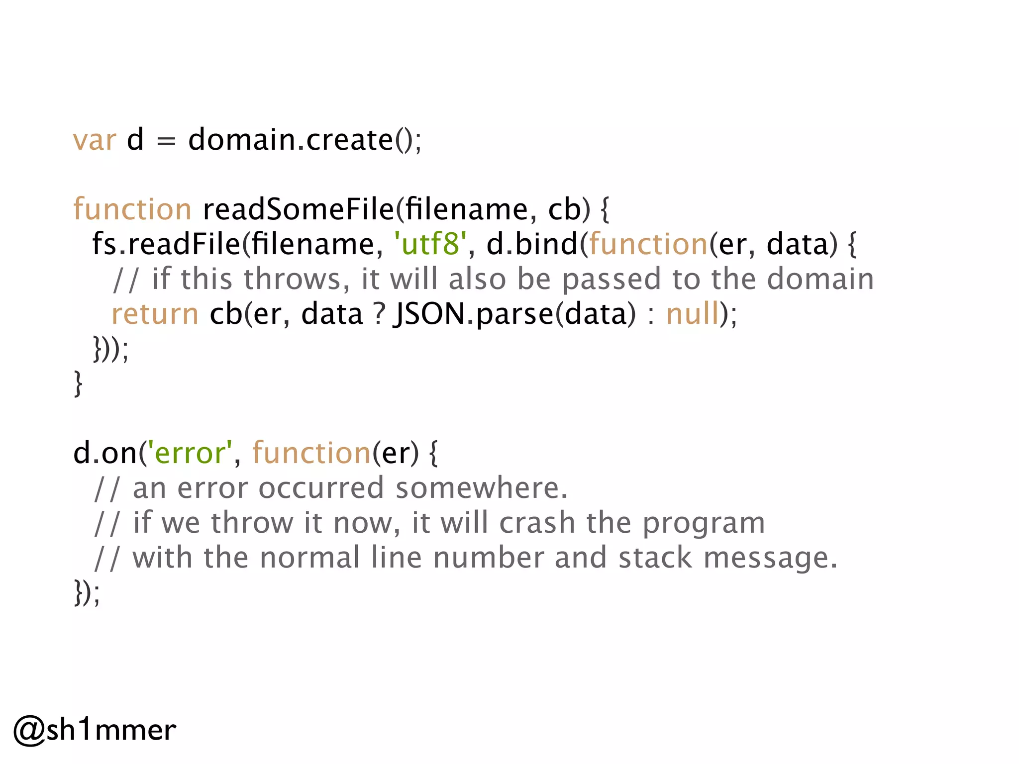 var d = domain.create();

  function readSomeFile(ﬁlename, cb) {
    fs.readFile(ﬁlename, 'utf8', d.bind(function(er, data) {
      // if this throws, it will also be passed to the domain
      return cb(er, data ? JSON.parse(data) : null);
    }));
  }

  d.on('error', function(er) {
    // an error occurred somewhere.
    // if we throw it now, it will crash the program
    // with the normal line number and stack message.
  });



@sh1mmer
 