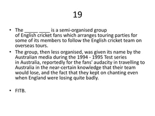 19
• The _____ ____ is a semi-organised group
of English cricket fans which arranges touring parties for
some of its members to follow the English cricket team on
overseas tours.
• The group, then less organised, was given its name by the
Australian media during the 1994 - 1995 Test series
in Australia, reportedly for the fans' audacity in travelling to
Australia in the near-certain knowledge that their team
would lose, and the fact that they kept on chanting even
when England were losing quite badly.
• FITB.
 