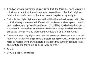  X on two separate occasions has insisted that the Y’s initial price was just a
coincidence, and that they did not even know the number had religious
implications. Unfortunately for X he cannot keep his story straight.
 “I simply like triple digit numbers with all the things I’m involved with, the
cost of making it was around $540 or there a bouts and we agreed on the
best markup, retail price above the cost of building it, which worked out to
a number. Z then tacked on the cents to make it an eye-catcher price for
the ads with the sale and promotion publications of it to the public.”
 “I was into repeating digits, and then we came up - Z worked a deal to sell
his computers wholesale price to the store for $500 bucks. what should the
retail be? Add a third on. that puts it at about this number, because its all
one digit, to me that's just an easier way to type.”
 X, Y, Z.
 Or X, Z (people) and funda
 