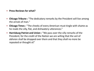  Press Reviews for what?
 Chicago Tribune : "The dedicatory remarks by the President will live among
the annals of man."
 Chicago Times : “The cheeks of every American must tingle with shame as
he reads the silly, flat, and dishwatery utterances.”
 Harrisburg Patriot and Union : “We pass over the silly remarks of the
President; for the credit of the Nation we are willing that the veil of
oblivion shall be dropped over them and that they shall no more be
repeated or thought of.”
 