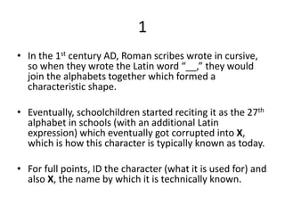 1
• In the 1st century AD, Roman scribes wrote in cursive,
so when they wrote the Latin word “__,” they would
join the alphabets together which formed a
characteristic shape.
• Eventually, schoolchildren started reciting it as the 27th
alphabet in schools (with an additional Latin
expression) which eventually got corrupted into X,
which is how this character is typically known as today.
• For full points, ID the character (what it is used for) and
also X, the name by which it is technically known.
 