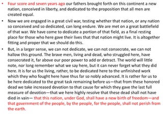 • Four score and seven years ago our fathers brought forth on this continent a new
nation, conceived in liberty, and dedicated to the proposition that all men are
created equal.
• Now we are engaged in a great civil war, testing whether that nation, or any nation
so conceived and so dedicated, can long endure. We are met on a great battlefield
of that war. We have come to dedicate a portion of that field, as a final resting
place for those who here gave their lives that that nation might live. It is altogether
fitting and proper that we should do this.
• But, in a larger sense, we can not dedicate, we can not consecrate, we can not
hallow this ground. The brave men, living and dead, who struggled here, have
consecrated it, far above our poor power to add or detract. The world will little
note, nor long remember what we say here, but it can never forget what they did
here. It is for us the living, rather, to be dedicated here to the unfinished work
which they who fought here have thus far so nobly advanced. It is rather for us to
be here dedicated to the great task remaining before us—that from these honored
dead we take increased devotion to that cause for which they gave the last full
measure of devotion—that we here highly resolve that these dead shall not have
died in vain— that this nation, under God, shall have a new birth of freedom—and
that government of the people, by the people, for the people, shall not perish from
the earth.
 