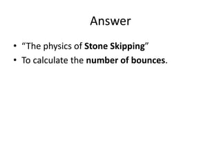 Answer
• “The physics of Stone Skipping”
• To calculate the number of bounces.
 