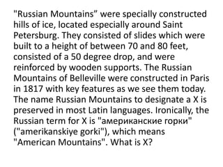 "Russian Mountains” were specially constructed
hills of ice, located especially around Saint
Petersburg. They consisted of slides which were
built to a height of between 70 and 80 feet,
consisted of a 50 degree drop, and were
reinforced by wooden supports. The Russian
Mountains of Belleville were constructed in Paris
in 1817 with key features as we see them today.
The name Russian Mountains to designate a X is
preserved in most Latin languages. Ironically, the
Russian term for X is "американские горки"
("amerikanskiye gorki"), which means
"American Mountains". What is X?
 