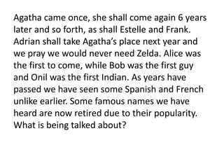 Agatha came once, she shall come again 6 years
later and so forth, as shall Estelle and Frank.
Adrian shall take Agatha’s place next year and
we pray we would never need Zelda. Alice was
the first to come, while Bob was the first guy
and Onil was the first Indian. As years have
passed we have seen some Spanish and French
unlike earlier. Some famous names we have
heard are now retired due to their popularity.
What is being talked about?
 