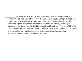 __________ also referred to as motor neuron disease (MND), Charcot disease (in
France "maladie de Charcot"), and, in the United States, Lou Gehrig's disease—is a
neurodegenerative disease with various causes. It is characterised by muscle
spasticity, rapidly progressive weakness due to muscle atrophy, difficulty in
speaking (dysarthria), swallowing (dysphagia), and breathing (dyspnea). ALS is the
most common of the five motor neuron diseases. One of the famous victims of this
disease is Stephen Hawking. In recent times this disease has somehow
accumulated the internet's attention. How so ?
 