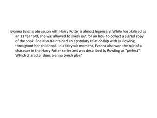 Evanna Lynch’s obsession with Harry Potter is almost legendary. While hospitalised as
an 11 year old, she was allowed to sneak out for an hour to collect a signed copy
of the book. She also maintained an epistolary relationship with JK Rowling
throughout her childhood. In a fairytale moment, Evanna also won the role of a
character in the Harry Potter series and was described by Rowling as “perfect”.
WHich character does Evanna Lynch play?
 