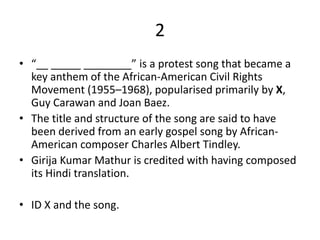 2
• “__ _____ ________” is a protest song that became a
key anthem of the African-American Civil Rights
Movement (1955–1968), popularised primarily by X,
Guy Carawan and Joan Baez.
• The title and structure of the song are said to have
been derived from an early gospel song by African-
American composer Charles Albert Tindley.
• Girija Kumar Mathur is credited with having composed
its Hindi translation.
• ID X and the song.
 