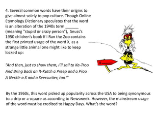 4. Several common words have their origins to
give almost solely to pop culture. Though Online
Etymology Dictionary speculates that the word
is an alteration of the 1940s term ______
(meaning "stupid or crazy person"), Seuss’s
1950 children’s book If I Ran the Zoo contains
the first printed usage of the word X, as a
strange little animal one might like to keep
locked up:
”And then, just to show them, I’ll sail to Ka-Troo
And Bring Back an It-Kutch a Preep and a Proo
A Nerkle a X and a Seersucker, too!”
By the 1960s, this word picked up popularity across the USA to being synonymous
to a drip or a square as according to Newsweek. However, the mainstream usage
of the word must be credited to Happy Days. What’s the word?
 