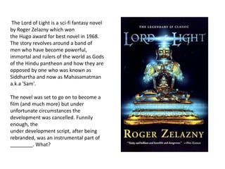 The Lord of Light is a sci-fi fantasy novel
by Roger Zelazny which won
the Hugo award for best novel in 1968.
The story revolves around a band of
men who have become powerful,
immortal and rulers of the world as Gods
of the Hindu pantheon and how they are
opposed by one who was known as
Siddhartha and now as Mahasamatman
a.k.a 'Sam'.
The novel was set to go on to become a
film (and much more) but under
unfortunate circumstances the
development was cancelled. Funnily
enough, the
under development script, after being
rebranded, was an instrumental part of
________. What?
 