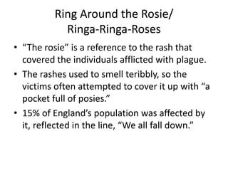 Ring Around the Rosie/
Ringa-Ringa-Roses
• “The rosie” is a reference to the rash that
covered the individuals afflicted with plague.
• The rashes used to smell teribbly, so the
victims often attempted to cover it up with “a
pocket full of posies.”
• 15% of England’s population was affected by
it, reflected in the line, “We all fall down.”
 