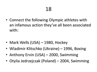 18
• Connect the following Olympic athletes with
an infamous action they’ve all been associated
with:
• Mark Wells (USA) – 1980, Hockey
• Wladimir Klitschko (Ukraine) – 1996, Boxing
• Anthony Ervin (USA) – 2000, Swimming
• Otylia Jedrzejczak (Poland) – 2004, Swimming
 