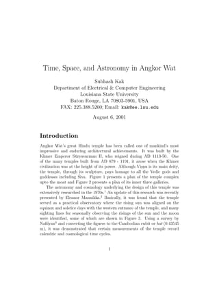 Time, Space, and Astronomy in Angkor Wat
                        Subhash Kak
       Department of Electrical & Computer Engineering
                 Louisiana State University
             Baton Rouge, LA 70803-5901, USA
         FAX: 225.388.5200; Email: kak@ee.lsu.edu
                             August 6, 2001


Introduction
Angkor Wat’s great Hindu temple has been called one of mankind’s most
impressive and enduring architectural achievements. It was built by the
Khmer Emperor S¯ ryavarman II, who reigned during AD 1113-50. One
                     u
of the many temples built from AD 879 - 1191, it arose when the Khmer
civilization was at the height of its power. Although Visnu is its main deity,
                                                         ..
the temple, through its sculpture, pays homage to all the Vedic gods and
                       ´
goddesses including Siva. Figure 1 presents a plan of the temple complex
upto the moat and Figure 2 presents a plan of its inner three galleries.
    The astronomy and cosmology underlying the design of this temple was
extensively researched in the 1970s.1 An update of this research was recently
presented by Eleanor Mannikka.2 Basically, it was found that the temple
served as a practical observatory where the rising sun was aligned on the
equinox and solstice days with the western entrance of the temple, and many
sighting lines for seasonally observing the risings of the sun and the moon
were identiﬁed, some of which are shown in Figure 3. Using a survey by
Naﬁlyan3 and converting the ﬁgures to the Cambodian cubit or hat (0.43545
m), it was demonstrated that certain measurements of the temple record
calendric and cosmological time cycles.


                                      1
 