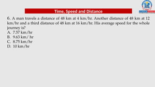 6. A man travels a distance of 48 km at 4 km/hr. Another distance of 48 km at 12
km/hr and a third distance of 48 km at 16 km/hr. His average speed for the whole
journey is?
A. 7.57 km/hr
B. 9.63 km/ hr
C. 8.75 km/hr
D. 10 km/hr
Time, Speed and Distance
 