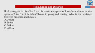 8. A man goes to his office from his house at a speed of 4 km/hr and returns at a
speed of 5 km/hr. If he takes 9 hours in going and coming, what is the distance
between his office and house ?
A. 30 km
B. 50 km
C. 20 km
D. 40 km
Time, Speed and Distance
 
