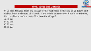 9. A man traveled from the village to the post-office at the rate of 25 kmph and
walked back at the rate of 4 kmph. If the whole journey took 5 hours 48 minutes,
find the distance of the post-office from the village ?
A. 30 km
B. 50 km
C. 20 km
D. 40 km
Time, Speed and Distance
 