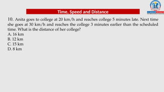 10. Anita goes to college at 20 km/h and reaches college 5 minutes late. Next time
she goes at 30 km/h and reaches the college 3 minutes earlier than the scheduled
time. What is the distance of her college?
A. 16 km
B. 12 km
C. 15 km
D. 8 km
Time, Speed and Distance
 