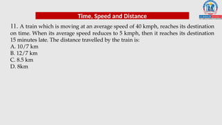 11. A train which is moving at an average speed of 40 kmph, reaches its destination
on time. When its average speed reduces to 5 kmph, then it reaches its destination
15 minutes late. The distance travelled by the train is:
A. 10/7 km
B. 12/7 km
C. 8.5 km
D. 8km
Time, Speed and Distance
 