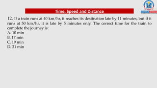 12. If a train runs at 40 km/hr, it reaches its destination late by 11 minutes, but if it
runs at 50 km/hr, it is late by 5 minutes only. The correct time for the train to
complete the journey is:
A. 10 min
B. 17 min
C. 19 min
D. 21 min
Time, Speed and Distance
 