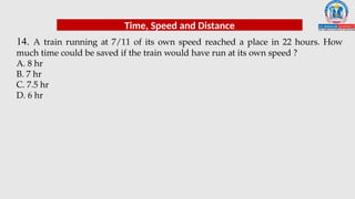 14. A train running at 7/11 of its own speed reached a place in 22 hours. How
much time could be saved if the train would have run at its own speed ?
A. 8 hr
B. 7 hr
C. 7.5 hr
D. 6 hr
Time, Speed and Distance
 