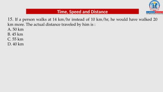 15. If a person walks at 14 km/hr instead of 10 km/hr, he would have walked 20
km more. The actual distance traveled by him is :
A. 50 km
B. 45 km
C. 55 km
D. 40 km
Time, Speed and Distance
 