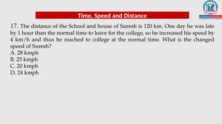 17. The distance of the School and house of Suresh is 120 km. One day he was late
by 1 hour than the normal time to leave for the college, so he increased his speed by
4 km/h and thus he reached to college at the normal time. What is the changed
speed of Suresh?
A. 28 kmph
B. 25 kmph
C. 20 kmph
D. 24 kmph
Time, Speed and Distance
 