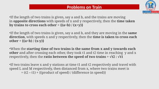 Problems on Train
•If the length of two trains is given, say a and b, and the trains are moving
in opposite directions with speeds of x and y respectively, then the time taken
by trains to cross each other = {(a+b) / (x+y)}
•If the length of two trains is given, say a and b, and they are moving in the same
direction, with speeds x and y respectively, then the time is taken to cross each
other = {(a+b) / (x-y)}
•When the starting time of two trains is the same from x and y towards each
other and after crossing each other, they took t1 and t2 time in reaching y and x
respectively, then the ratio between the speed of two trains = t2 : t1
√ √
•If two trains leave x and y stations at time t1 and t2 respectively and travel with
speed L and M respectively, then distanced from x, where two trains meet is
= (t2 – t1) × {(product of speed) / (difference in speed)}
 