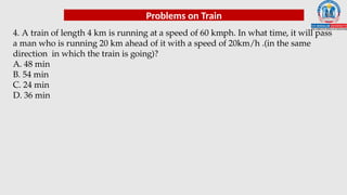 Problems on Train
4. A train of length 4 km is running at a speed of 60 kmph. In what time, it will pass
a man who is running 20 km ahead of it with a speed of 20km/h .(in the same
direction in which the train is going)?
A. 48 min
B. 54 min
C. 24 min
D. 36 min
 