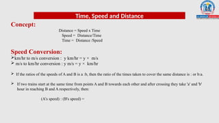 Time, Speed and Distance
Concept:
Distance = Speed x Time
Speed = Distance/Time
Time = Distance /Speed
Speed Conversion:
km/hr to m/s conversion : y km/hr = y × m/s
 m/s to km/hr conversion : y m/s = y × km/hr
 If the ratios of the speeds of A and B is a :b, then the ratio of the times taken to cover the same distance is : or b:a.
 If two trains start at the same time from points A and B towards each other and after crossing they take 'a' and 'b'
hour in reaching B and A respectively, then:
(A's speed) : (B's speed) =
 