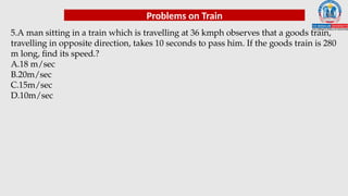 Problems on Train
5.A man sitting in a train which is travelling at 36 kmph observes that a goods train,
travelling in opposite direction, takes 10 seconds to pass him. If the goods train is 280
m long, find its speed.?
A.18 m/sec
B.20m/sec
C.15m/sec
D.10m/sec
 