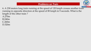 Problems on Train
6. A 230 meters long train running at the speed of 120 kmph crosses another train
running in opposite direction at the speed of 80 kmph in 9 seconds. What is the
length of the other train ?
A.270m
B.240m
C.260m
D.320m
 