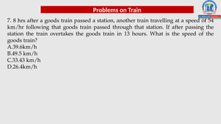 Problems on Train
7. 8 hrs after a goods train passed a station, another train travelling at a speed of 54
km/hr following that goods train passed through that station. If after passing the
station the train overtakes the goods train in 13 hours. What is the speed of the
goods train?
A.39.6km/h
B.49.5 km/h
C.33.43 km/h
D.26.4km/h
 