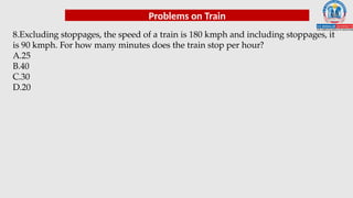 Problems on Train
8.Excluding stoppages, the speed of a train is 180 kmph and including stoppages, it
is 90 kmph. For how many minutes does the train stop per hour?
A.25
B.40
C.30
D.20
 