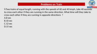 Problems on Train
9.Two trains of equal length, running with the speeds of 60 and 40 kmph, take 40 seconds
to cross each other if they are running in the same direction. What time will they take to
cross each other if they are running in opposite directions ?
A.8 sec
B.10 sec
C.12 sec
D.15 sec
 