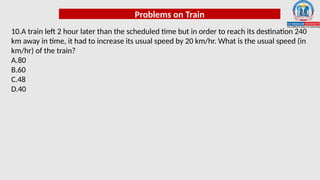 Problems on Train
10.A train left 2 hour later than the scheduled time but in order to reach its destination 240
km away in time, it had to increase its usual speed by 20 km/hr. What is the usual speed (in
km/hr) of the train?
A.80
B.60
C.48
D.40
 