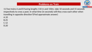 Problems on Train
11.Two trains A and B having lengths 110 m and 150m, take 10 seconds and 15 seconds
respectively to cross a post. In what time (in seconds) will they cross each other when
travelling in opposite direction?(Find approximate answer)
A.10
B.25
C.12
D.20
 