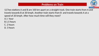 Problems on Train
12.Two stations A and B are 100 km apart on a straight track. One train starts from A and
travels towards B at 30 kmph. Another train starts from B and travels towards A at a
speed of 20 kmph. After how much time will they meet?
A.1 hour
B.1.5 hours
C. 2 hours
D. 3 hours
 